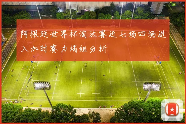 阿根廷世界杯淘汰赛近七场四场进入加时赛力竭组分析