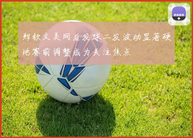 郑钦文美网后发球二发波动显著硬地赛前调整成为关注焦点